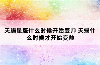 天蝎星座什么时候开始变帅 天蝎什么时候才开始变帅